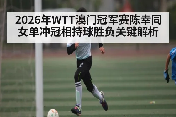 2026年WTT澳门冠军赛陈幸同女单冲冠相持球胜负关键解析